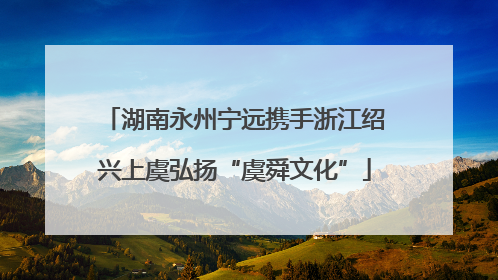 湖南永州宁远携手浙江绍兴上虞弘扬“虞舜文化”