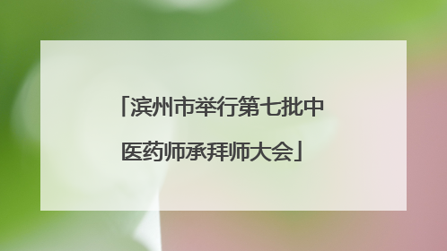 滨州市举行第七批中医药师承拜师大会
