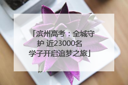 滨州高考：全城守护 近23000名学子开启追梦之旅