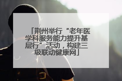荆州举行“老年医学科服务能力提升基层行”活动，构建三级联动健康网