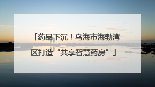 药品下沉！乌海市海勃湾区打造“共享智慧药房”