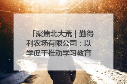 聚焦北大荒｜勤得利农场有限公司：以学促干推动学习教育“升温提速”
