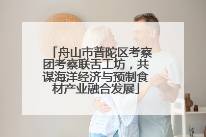舟山市普陀区考察团考察联舌工坊，共谋海洋经济与预制食材产业融合发展
