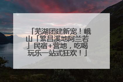 芜湖团建新宠！峨山「繁昌溪地阿兰若」民宿+营地，吃喝玩乐一站式狂欢！