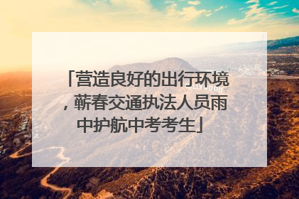 营造良好的出行环境，蕲春交通执法人员雨中护航中考考生