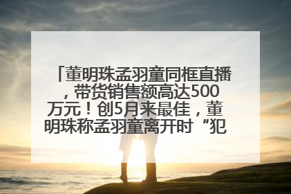 董明珠孟羽童同框直播，带货销售额高达500万元！创5月来最佳，董明珠称孟羽童离开时“犯了很大的错”