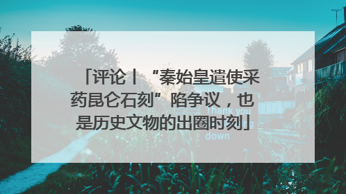 评论丨“秦始皇遣使采药昆仑石刻”陷争议，也是历史文物的出圈时刻