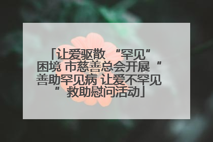 让爱驱散 “罕见” 困境 市慈善总会开展“善助罕见病 让爱不罕见”救助慰问活动