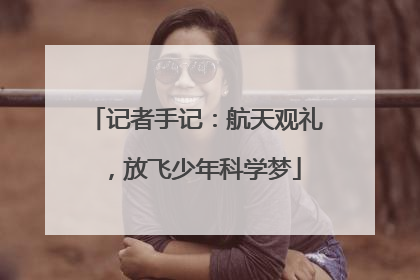 记者手记：航天观礼，放飞少年科学梦