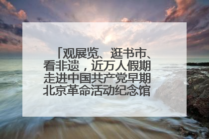 观展览、逛书市、看非遗，近万人假期走进中国共产党早期北京革命活动纪念馆解锁参观新体验