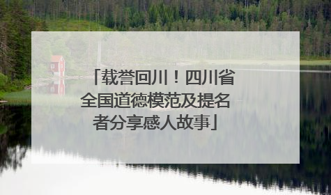 载誉回川！四川省全国道德模范及提名者分享感人故事