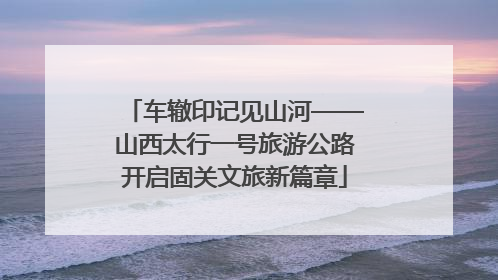 车辙印记见山河——山西太行一号旅游公路开启固关文旅新篇章