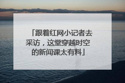 跟着红网小记者去采访，这堂穿越时空的新闻课太有料