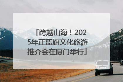跨越山海！2025年正蓝旗文化旅游推介会在厦门举行