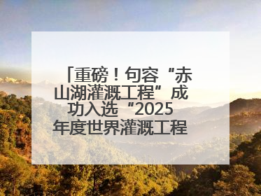 重磅！句容“赤山湖灌溉工程”成功入选“2025年度世界灌溉工程遗产”