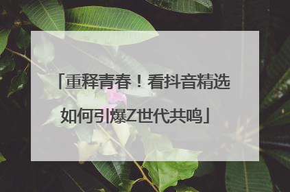 重释青春！看抖音精选如何引爆Z世代共鸣