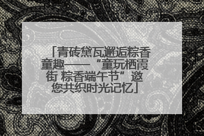 青砖黛瓦邂逅粽香童趣——“童玩栖霞街 粽香端午节”邀您共织时光记忆