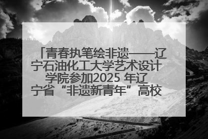 青春执笔绘非遗——辽宁石油化工大学艺术设计学院参加2025 年辽宁省“非遗新青年”高校优秀作品推荐活动