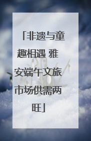 非遗与童趣相遇 雅安端午文旅市场供需两旺