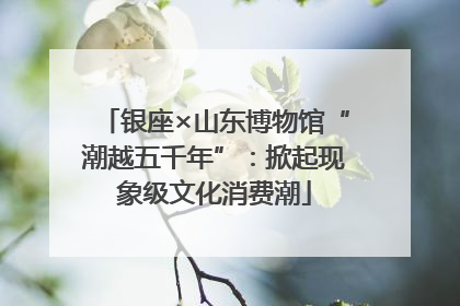 银座×山东博物馆“潮越五千年”：掀起现象级文化消费潮