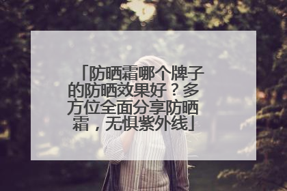 防晒霜哪个牌子的防晒效果好？多方位全面分享防晒霜，无惧紫外线
