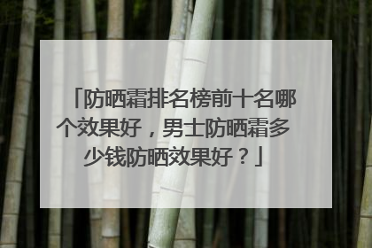 防晒霜排名榜前十名哪个效果好，男士防晒霜多少钱防晒效果好？