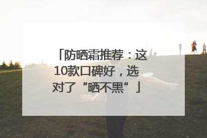 防晒霜推荐：这10款口碑好，选对了“晒不黑”