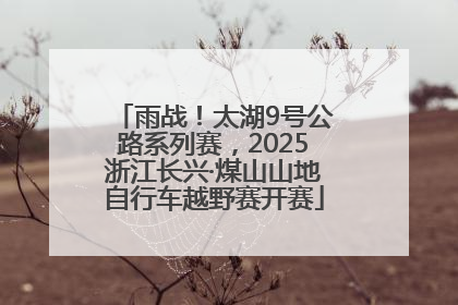 雨战！太湖9号公路系列赛，2025浙江长兴·煤山山地自行车越野赛开赛