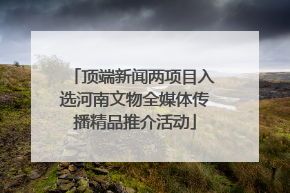 顶端新闻两项目入选河南文物全媒体传播精品推介活动