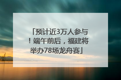 预计近3万人参与！端午前后，福建将举办78场龙舟赛