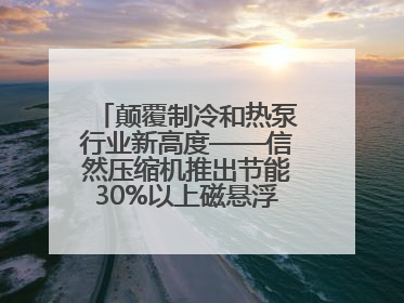颠覆制冷和热泵行业新高度——信然压缩机推出节能30%以上磁悬浮中央空调和磁悬浮热泵