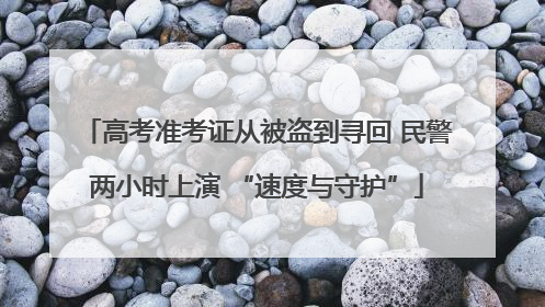 高考准考证从被盗到寻回 民警两小时上演 “速度与守护”
