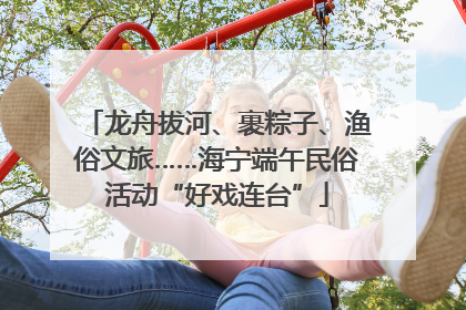龙舟拔河、裹粽子、渔俗文旅……海宁端午民俗活动“好戏连台”