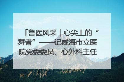 鲁医风采｜心尖上的“舞者”——记威海市立医院党委委员、心外科主任、主任医师景昊