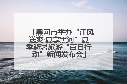 黑河市举办“江风送爽·夏享黑河”夏季避暑旅游“百日行动”新闻发布会