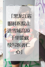 黑龙江省眼科医院走进雪域高原 千里援藏续写医者仁心