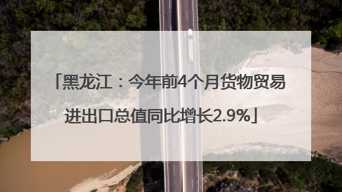 黑龙江：今年前4个月货物贸易进出口总值同比增长2.9%