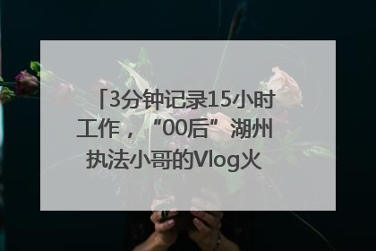 3分钟记录15小时工作，“00后”湖州执法小哥的Vlog火了，还被网友点赞