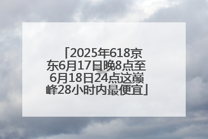 2025年618京东6月17日晚8点至6月18日24点这巅峰28小时内最便宜