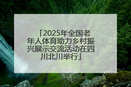 2025年全国老年人体育助力乡村振兴展示交流活动在四川北川举行