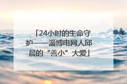 24小时的生命守护——淄博电网人邱晨的“善小”大爱