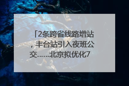 2条跨省线路增站，丰台站引入夜班公交……北京拟优化7条公交线！