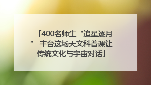 400名师生“追星逐月” 丰台这场天文科普课让传统文化与宇宙对话
