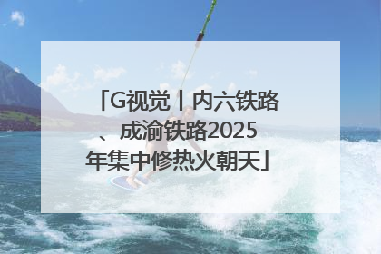 G视觉丨内六铁路、成渝铁路2025年集中修热火朝天